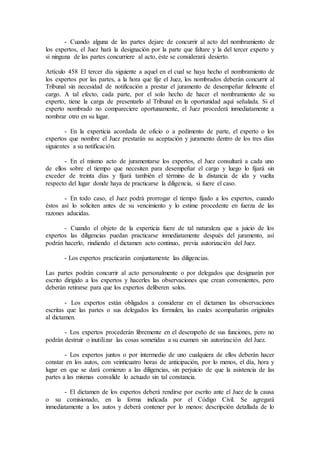 - Cuando alguna de las partes dejare de concurrir al acto del nombramiento de
los expertos, el Juez hará la designación por la parte que faltare y la del tercer experto y
si ninguna de las partes concurriere al acto, éste se considerará desierto.
Artículo 458 El tercer día siguiente a aquel en el cual se haya hecho el nombramiento de
los expertos por las partes, a la hora que fije el Juez, los nombrados deberán concurrir al
Tribunal sin necesidad de notificación a prestar el juramento de desempeñar fielmente el
cargo. A tal efecto, cada parte, por el solo hecho de hacer el nombramiento de su
experto, tiene la carga de presentarlo al Tribunal en la oportunidad aquí señalada. Si el
experto nombrado no compareciere oportunamente, el Juez procederá inmediatamente a
nombrar otro en su lugar.
- En la experticia acordada de oficio o a pedimento de parte, el experto o los
expertos que nombre el Juez prestarán su aceptación y juramento dentro de los tres días
siguientes a su notificación.
- En el mismo acto de juramentarse los expertos, el Juez consultará a cada uno
de ellos sobre el tiempo que necesiten para desempeñar el cargo y luego lo fijará sin
exceder de treinta días y fijará también el término de la distancia de ida y vuelta
respecto del lugar donde haya de practicarse la diligencia, si fuere el caso.
- En todo caso, el Juez podrá prorrogar el tiempo fijado a los expertos, cuando
éstos así lo soliciten antes de su vencimiento y lo estime procedente en fuerza de las
razones aducidas.
- Cuando el objeto de la experticia fuere de tal naturaleza que a juicio de los
expertos las diligencias puedan practicarse inmediatamente después del juramento, así
podrán hacerlo, rindiendo el dictamen acto continuo, previa autorización del Juez.
- Los expertos practicarán conjuntamente las diligencias.
Las partes podrán concurrir al acto personalmente o por delegados que designarán por
escrito dirigido a los expertos y hacerles las observaciones que crean convenientes, pero
deberán retirarse para que los expertos deliberen solos.
- Los expertos están obligados a considerar en el dictamen las observaciones
escritas que las partes o sus delegados les formulen, las cuales acompañarán originales
al dictamen.
- Los expertos procederán libremente en el desempeño de sus funciones, pero no
podrán destruir o inutilizar las cosas sometidas a su examen sin autorización del Juez.
- Los expertos juntos o por intermedio de uno cualquiera de ellos deberán hacer
constar en los autos, con veinticuatro horas de anticipación, por lo menos, el día, hora y
lugar en que se dará comienzo a las diligencias, sin perjuicio de que la asistencia de las
partes a las mismas convalide lo actuado sin tal constancia.
- El dictamen de los expertos deberá rendirse por escrito ante el Juez de la causa
o su comisionado, en la forma indicada por el Código Civil. Se agregará
inmediatamente a los autos y deberá contener por lo menos: descripción detallada de lo
 