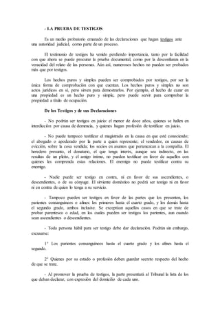 - LA PRUEBA DE TESTIGOS
Es un medio probatorio emanado de las declaraciones que hagan testigos ante
una autoridad judicial, como parte de un proceso.
El testimonio de testigos ha venido perdiendo importancia, tanto por la facilidad
con que ahora se puede procurar la prueba documental, como por la desconfianza en la
veracidad del relato de las personas. Aún así, numerosos hechos no pueden ser probados
más que por testigos.
Los hechos puros y simples pueden ser comprobados por testigos, por ser la
única forma de comprobación con que cuentan. Los hechos puros y simples no son
actos jurídicos en sí, pero sirven para demostrarlos. Por ejemplo, el hecho de cazar en
una propiedad es un hecho puro y simple, pero puede servir para comprobar la
propiedad a título de ocupación.
De los Testigos y de sus Declaraciones
- No podrán ser testigos en juicio: el menor de doce años, quienes se hallen en
interdicción por causa de demencia, y quienes hagan profesión de testificar en juicio.
- No puede tampoco testificar el magistrado en la causa en que esté conociendo;
el abogado o apoderado por la parte a quien represente; el vendedor, en causas de
evicción, sobre la cosa vendida; los socios en asuntos que pertenezcan a la compañía. El
heredero presunto, el donatario, el que tenga interés, aunque sea indirecto, en las
resultas de un pleito, y el amigo íntimo, no pueden testificar en favor de aquellos con
quienes les comprenda estas relaciones. El enemigo no puede testificar contra su
enemigo.
- Nadie puede ser testigo en contra, ni en favor de sus ascendientes, o
descendientes, o de su cónyuge. El sirviente doméstico no podrá ser testigo ni en favor
ni en contra de quien lo tenga a su servicio.
- Tampoco pueden ser testigos en favor de las partes que los presenten, los
parientes consanguíneos o afines: los primeros hasta el cuarto grado, y los demás hasta
el segundo grado, ambos inclusive. Se exceptúan aquellos casos en que se trate de
probar parentesco o edad, en los cuales pueden ser testigos los parientes, aun cuando
sean ascendientes o descendientes.
- Toda persona hábil para ser testigo debe dar declaración. Podrán sin embargo,
excusarse:
1° Los parientes consanguíneos hasta el cuarto grado y los afines hasta el
segundo.
2° Quienes por su estado o profesión deben guardar secreto respecto del hecho
de que se trate.
- Al promover la prueba de testigos, la parte presentará al Tribunal la lista de los
que deban declarar, con expresión del domicilio de cada uno.
 