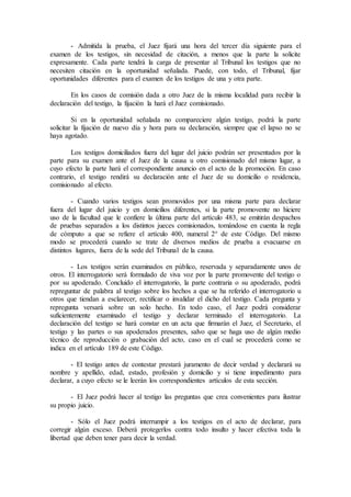 - Admitida la prueba, el Juez fijará una hora del tercer día siguiente para el
examen de los testigos, sin necesidad de citación, a menos que la parte la solicite
expresamente. Cada parte tendrá la carga de presentar al Tribunal los testigos que no
necesiten citación en la oportunidad señalada. Puede, con todo, el Tribunal, fijar
oportunidades diferentes para el examen de los testigos de una y otra parte.
En los casos de comisión dada a otro Juez de la misma localidad para recibir la
declaración del testigo, la fijación la hará el Juez comisionado.
Si en la oportunidad señalada no compareciere algún testigo, podrá la parte
solicitar la fijación de nuevo día y hora para su declaración, siempre que el lapso no se
haya agotado.
Los testigos domiciliados fuera del lugar del juicio podrán ser presentados por la
parte para su examen ante el Juez de la causa u otro comisionado del mismo lugar, a
cuyo efecto la parte hará el correspondiente anuncio en el acto de la promoción. En caso
contrario, el testigo rendirá su declaración ante el Juez de su domicilio o residencia,
comisionado al efecto.
- Cuando varios testigos sean promovidos por una misma parte para declarar
fuera del lugar del juicio y en domicilios diferentes, si la parte promovente no hiciere
uso de la facultad que le confiere la última parte del artículo 483, se emitirán despachos
de pruebas separados a los distintos jueces comisionados, tomándose en cuenta la regla
de cómputo a que se refiere el artículo 400, numeral 2° de este Código. Del mismo
modo se procederá cuando se trate de diversos medios de prueba a evacuarse en
distintos lugares, fuera de la sede del Tribunal de la causa.
- Los testigos serán examinados en público, reservada y separadamente unos de
otros. El interrogatorio será formulado de viva voz por la parte promovente del testigo o
por su apoderado. Concluido el interrogatorio, la parte contraria o su apoderado, podrá
repreguntar de palabra al testigo sobre los hechos a que se ha referido el interrogatorio u
otros que tiendan a esclarecer, rectificar o invalidar el dicho del testigo. Cada pregunta y
repregunta versará sobre un solo hecho. En todo caso, el Juez podrá considerar
suficientemente examinado el testigo y declarar terminado el interrogatorio. La
declaración del testigo se hará constar en un acta que firmarán el Juez, el Secretario, el
testigo y las partes o sus apoderados presentes, salvo que se haga uso de algún medio
técnico de reproducción o grabación del acto, caso en el cual se procederá como se
indica en el artículo 189 de este Código.
- El testigo antes de contestar prestará juramento de decir verdad y declarará su
nombre y apellido, edad, estado, profesión y domicilio y si tiene impedimento para
declarar, a cuyo efecto se le leerán los correspondientes artículos de esta sección.
- El Juez podrá hacer al testigo las preguntas que crea convenientes para ilustrar
su propio juicio.
- Sólo el Juez podrá interrumpir a los testigos en el acto de declarar, para
corregir algún exceso. Deberá protegerlos contra todo insulto y hacer efectiva toda la
libertad que deben tener para decir la verdad.
 