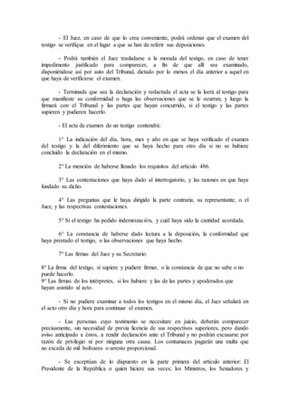 - El Juez, en caso de que lo crea conveniente, podrá ordenar que el examen del
testigo se verifique en el lugar a que se han de referir sus deposiciones.
- Podrá también el Juez trasladarse a la morada del testigo, en caso de tener
impedimento justificado para comparecer, a fin de que allí sea examinado,
disponiéndose así por auto del Tribunal, dictado por lo menos el día anterior a aquel en
que haya de verificarse el examen.
- Terminada que sea la declaración y redactada el acta se la leerá al testigo para
que manifieste su conformidad o haga las observaciones que se le ocurran; y luego la
firmará con el Tribunal y las partes que hayan concurrido, si el testigo y las partes
supieren y pudieren hacerlo.
- El acta de examen de un testigo contendrá:
1° La indicación del día, hora, mes y año en que se haya verificado el examen
del testigo y la del diferimiento que se haya hecho para otro día si no se hubiere
concluido la declaración en el mismo.
2° La mención de haberse llenado los requisitos del artículo 486.
3° Las contestaciones que haya dado al interrogatorio, y las razones en que haya
fundado su dicho.
4° Las preguntas que le haya dirigido la parte contraria, su representante, o el
Juez, y las respectivas contestaciones.
5° Si el testigo ha pedido indemnización, y cuál haya sido la cantidad acordada.
6° La constancia de haberse dado lectura a la deposición, la conformidad que
haya prestado el testigo, o las observaciones que haya hecho.
7° Las firmas del Juez y su Secretario.
8° La firma del testigo, si supiere y pudiere firmar, o la constancia de que no sabe o no
puede hacerlo.
9° Las firmas de los intérpretes, si los hubiere y las de las partes y apoderados que
hayan asistido al acto.
- Si no pudiere examinar a todos los testigos en el mismo día, el Juez señalará en
el acto otro día y hora para continuar el examen.
- Las personas cuyo testimonio se necesitare en juicio, deberán comparecer
precisamente, sin necesidad de previa licencia de sus respectivos superiores, pero dando
aviso anticipado a éstos, a rendir declaración ante el Tribunal y no podrán excusarse por
razón de privilegio ni por ninguna otra causa. Los contumaces pagarán una multa que
no exceda de mil bolívares o arresto proporcional.
- Se exceptúan de lo dispuesto en la parte primera del artículo anterior: El
Presidente de la República o quien hiciere sus veces; los Ministros, los Senadores y
 