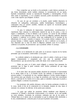 - Para comprobar que un hecho se ha producido o pudo haberse producido en
una forma determinada, podrá también ordenarse la reconstrucción de ese hecho,
haciendo eventualmente ejecutar su reproducción fotográfica o cinematográfica. El Juez
debe asistir al experimento, y si lo considera necesario, podrá encomendar la ejecución
a uno o más expertos que designará al efecto.
- En caso de que así conviniere a la prueba, puede también disponerse la
obtención de radiografías, radioscopias, análisis hematológicos, bacteriológicos y
cualesquiera otros de carácter científico, mediante un experto de reconocida aptitud,
nombrado por el Tribunal.
- Si para la realización de inspecciones, reproducciones, reconstrucciones y
experiencias fuere menester la colaboración material de una de las partes, y ésta se
negare a suministrarla, el Juez le intimará a que la preste. Si a pesar de ello continuare
su resistencia, el Juez dispondrá que se deje sin efecto la diligencia, pudiendo interpretar
la negativa a colaborar en la prueba, como una confirmación de la exactitud de las
afirmaciones de la parte contraria al respecto. Si la prueba debiere realizarse sobre la
persona humana, y hubiere negativa injustificada de ésta a colaborar en la prueba, el
Juez dispondrá que se deje sin efecto la diligencia, pudiendo sacar de la negativa a
colaborar en la prueba, las presunciones que su prudente arbitrio le aconseje.
- LA CONFESIÓN
Consiste en la declaración de cada parte en el proceso respecto de los hechos
personales que se encuentran controvertidos en un juicio.
La confesión judicial es la declaración que, sobre lo sabido o hecho por él, hace
alguien voluntariamente o preguntado por otro ante la autoridad judicial.
Reconocimiento que una persona hace contra ella misma de la verdad de un hecho
- Quien sea parte en el juicio estará obligado a contestar bajo juramento las
posiciones que le haga la parte contraria sobre hechos pertinentes de que tenga
conocimiento personal.
- Si la parte fuere una persona jurídica absolverá las posiciones el representante
de la misma según la ley o el Estatuto Social. Sin embargo, el representante de la
persona jurídica o el apoderado de ésta, mediante diligencia o escrito, pueden designar a
otra persona para que absuelva en su lugar las posiciones, por tener ésta conocimiento
directo y personal de los hechos de la causa, quien se entenderá citada para la prueba y
quedará obligada a contestar las posiciones.
- Las posiciones sólo podrán efectuarse sobre los hechos pertinentes al mérito de
la causa, desde el día de la contestación de la demanda, después de ésta, hasta el
momento de comenzar los informes de las partes para sentencia.
- La parte que solicite las posiciones deberá manifestar estar dispuesta a
comparecer al Tribunal a absolverlas recíprocamente a la contraria, sin lo cual aquellas
no serán admitidas. Acordadas las posiciones solicitadas por una de las partes, el
Tribunal fijará en el mismo auto la oportunidad en que la solicitante debe absolverlas a
la otra, considerándosele a derecho para el acto por la petición de la prueba.
 