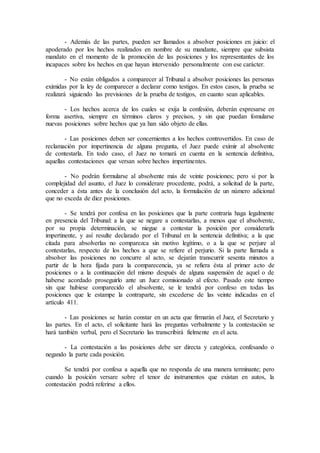- Además de las partes, pueden ser llamados a absolver posiciones en juicio: el
apoderado por los hechos realizados en nombre de su mandante, siempre que subsista
mandato en el momento de la promoción de las posiciones y los representantes de los
incapaces sobre los hechos en que hayan intervenido personalmente con ese carácter.
- No están obligados a comparecer al Tribunal a absolver posiciones las personas
eximidas por la ley de comparecer a declarar como testigos. En estos casos, la prueba se
realizará siguiendo las previsiones de la prueba de testigos, en cuanto sean aplicables.
- Los hechos acerca de los cuales se exija la confesión, deberán expresarse en
forma asertiva, siempre en términos claros y precisos, y sin que puedan fomularse
nuevas posiciones sobre hechos que ya han sido objeto de ellas.
- Las posiciones deben ser concernientes a los hechos controvertidos. En caso de
reclamación por impertinencia de alguna pregunta, el Juez puede eximir al absolvente
de contestarla. En todo caso, el Juez no tomará en cuenta en la sentencia definitiva,
aquellas contestaciones que versan sobre hechos impertinentes.
- No podrán formularse al absolvente más de veinte posiciones; pero si por la
complejidad del asunto, el Juez lo considerare procedente, podrá, a solicitud de la parte,
conceder a ésta antes de la conclusión del acto, la formulación de un número adicional
que no exceda de diez posiciones.
- Se tendrá por confesa en las posiciones que la parte contraria haga legalmente
en presencia del Tribunal: a la que se negare a contestarlas, a menos que el absolvente,
por su propia determinación, se niegue a contestar la posición por considerarla
impertinente, y así resulte declarado por el Tribunal en la sentencia definitiva; a la que
citada para absolverlas no comparezca sin motivo legítimo, o a la que se perjure al
contestarlas, respecto de los hechos a que se refiere el perjurio. Si la parte llamada a
absolver las posiciones no concurre al acto, se dejarán transcurrir sesenta minutos a
partir de la hora fijada para la comparecencia, ya se refiera ésta al primer acto de
posiciones o a la continuación del mismo después de alguna suspensión de aquel o de
haberse acordado proseguirlo ante un Juez comisionado al efecto. Pasado este tiempo
sin que hubiese comparecido el absolvente, se le tendrá por confeso en todas las
posiciones que le estampe la contraparte, sin excederse de las veinte indicadas en el
artículo 411.
- Las posiciones se harán constar en un acta que firmarán el Juez, el Secretario y
las partes. En el acto, el solicitante hará las preguntas verbalmente y la contestación se
hará también verbal, pero el Secretario las transcribirá fielmente en el acta.
- La contestación a las posiciones debe ser directa y categórica, confesando o
negando la parte cada posición.
Se tendrá por confesa a aquella que no responda de una manera terminante; pero
cuando la posición versare sobre el tenor de instrumentos que existan en autos, la
contestación podrá referirse a ellos.
 