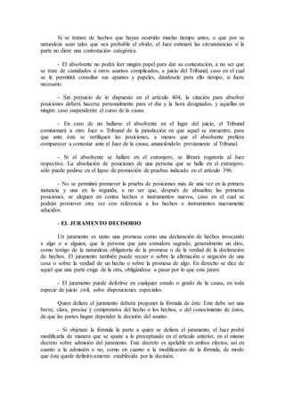 Si se tratare de hechos que hayan ocurrido mucho tiempo antes, o que por su
naturaleza sean tales que sea probable el olvido, el Juez estimará las circunstancias si la
parte no diere una contestación categórica.
- El absolvente no podrá leer ningún papel para dar su contestación, a no ser que
se trate de cantidades u otros asuntos complicados, a juicio del Tribunal, caso en el cual
se le permitirá consultar sus apuntes y papeles, dándosele para ello tiempo, si fuere
necesario.
- Sin perjuicio de lo dispuesto en el artículo 404, la citación para absolver
posiciones deberá hacerse personalmente para el día y la hora designados, y aquellas en
ningún caso suspenderán el curso de la causa.
- En caso de no hallarse el absolvente en el lugar del juicio, el Tribunal
comisionará a otro Juez o Tribunal de la jurisdicción en que aquel se encuentre, para
que ante éste se verifiquen las posiciones, a menos que el absolvente prefiera
comparecer a contestar ante el Juez de la causa, anunciándolo previamente al Tribunal.
- Si el absolvente se hallare en el extranjero, se librará rogatoria al Juez
respectivo. La absolución de posiciones de una persona que se halle en el extranjero,
sólo puede pedirse en el lapso de promoción de pruebas indicado en el artículo 396.
- No se permitirá promover la prueba de posiciones más de una vez en la primera
instancia y una en la segunda, a no ser que, después de absueltas las primeras
posiciones, se aleguen en contra hechos o instrumentos nuevos, caso en el cual se
podrán promover otra vez con referencia a los hechos o instrumentos nuevamente
aducidos.
- EL JURAMENTO DECISORIO
Un juramento es tanto una promesa como una declaración de hechos invocando
a algo o a alguien, que la persona que jura considera sagrado, generalmente un dios,
como testigo de la naturaleza obligatoria de la promesa o de la verdad de la declaración
de hechos. El juramento también puede recaer o sobre la afirmación o negación de una
cosa o sobre la verdad de un hecho o sobre la promesa de algo. En derecho se dice de
aquel que una parte exige de la otra, obligándose a pasar por lo que esta jurare
- El juramento puede deferirse en cualquier estado o grado de la causa, en toda
especie de juicio civil, salvo disposiciones especiales.
Quien defiera el juramento deberá proponer la fórmula de éste: Este debe ser una
breve, clara, precisa y comprensiva del hecho o los hechos, o del conocimiento de éstos,
de que las partes hagan depender la decisión del asunto.
- Si objetare la fórmula la parte a quien se defiera el juramento, el Juez podrá
modificarla de manera que se ajuste a lo preceptuado en el artículo anterior, en el mismo
decreto sobre admisión del juramento. Este decreto es apelable en ambos efectos, así en
cuanto a la admisión o no, como en cuanto a la modificación de la fórmula, de modo
que ésta quede definitivamente establecida por la decisión.
 