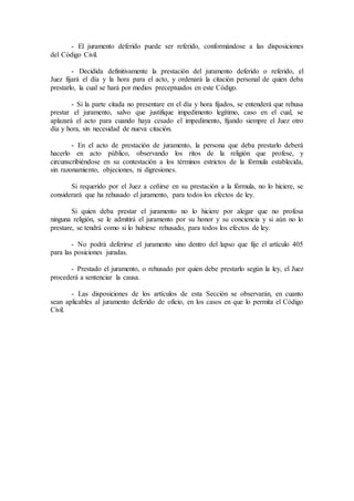 - El juramento deferido puede ser referido, conformándose a las disposiciones
del Código Civil.
- Decidida definitivamente la prestación del juramento deferido o referido, el
Juez fijará el día y la hora para el acto, y ordenará la citación personal de quien deba
prestarlo, la cual se hará por medios preceptuados en este Código.
- Si la parte citada no presentare en el día y hora fijados, se entenderá que rehusa
prestar el juramento, salvo que justifique impedimento legítimo, caso en el cual, se
aplazará el acto para cuando haya cesado el impedimento, fijando siempre el Juez otro
día y hora, sin necesidad de nueva citación.
- En el acto de prestación de juramento, la persona que deba prestarlo deberá
hacerlo en acto público, observando los ritos de la religión que profese, y
circunscribiéndose en su contestación a los términos estrictos de la fórmula establecida,
sin razonamiento, objeciones, ni digresiones.
Si requerido por el Juez a ceñirse en su prestación a la fórmula, no lo hiciere, se
considerará que ha rehusado el juramento, para todos los efectos de ley.
Si quien deba prestar el juramento no lo hiciere por alegar que no profesa
ninguna religión, se le admitirá el juramento por su honor y su conciencia y si aún no lo
prestare, se tendrá como si lo hubiese rehusado, para todos los efectos de ley.
- No podrá deferirse el juramento sino dentro del lapso que fije el artículo 405
para las posiciones juradas.
- Prestado el juramento, o rehusado por quien debe prestarlo según la ley, el Juez
procederá a sentenciar la causa.
- Las disposiciones de los artículos de esta Sección se observarán, en cuanto
sean aplicables al juramento deferido de oficio, en los casos en que lo permita el Código
Civil.
 