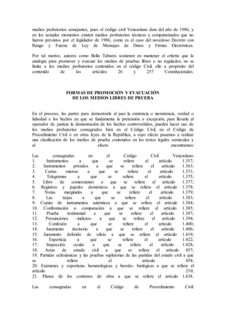 medios probatorios semejantes, pues el código civil Venezolano data del año de 1986, y
en los actuales momentos existen medios probatorios técnicos y computarizados que no
fueron previstos por el legislador de 1986, como es el caso del novedoso Decreto con
Rango y Fuerza de Ley de Mensajes de Datos y Firmas Electrónicas.
Por tal motivo, autores como Bello Tabares sostienen en mantener el criterio que la
analogía para promover y evacuar los medios de pruebas libres o no regulados, no se
limita a los medios probatorios contenidos en el código Civil, ello a propósito del
contenido de los artículos 26 y 257 Constitucionales.
FORMAS DE PROMOCIÓN Y EVACUACIÓN
DE LOS MEDIOS LIBRES DE PRUEBA
En el proceso, las partes para demostrarle al juez la existencia o inexistencia, verdad o
falsedad e los hechos en que se fundamenta la pretensión o excepción, para llevarle al
operador de justicia la demostración de los hechos controvertidos, pueden hacer uso de
los medios probatorios consagrados bien en el Código Civil, en el Código de
Procedimiento Civil o en otras leyes de la República, a cuyo efecto pasamos a realizar
una clasificación de los medios de prueba contenidos en los textos legales vernáculos y
al efecto encontramos:
Las consagradas en el Código Civil Venezolano:
1. Instrumentos a que se refiere el artículo 1.357;
2. Instrumentos privados a que se refiere el artículo 1.363;
3. Cartas misivas a que se refiere el artículo 1.371;
4. Telegramas a que se refiere el artículo 1.375;
5. Libro de comerciantes a que se refiere el artículo 1.377;
6. Registros y papeles domésticos a que se refiere el artículo 1.378;
7. Notas marginales a que se refiere el artículo 1.379;
8. Las tarjas a que se refiere el artículo 1.383;
9. Copias de instrumentos auténticos a que se refiere el artículo 1.384;
10. Confrontación o comparación a que se refiere el artículo 1.385;
11. Prueba testimonial a que se refiere el artículo 1.387;
12. Presunciones -indicios- a que se refiere el artículo 1.394;
13. Confesión a que se refiere el artículo 1.400;
14. Juramento decisorio a que se refiere el artículo 1.406;
15. Juramento deferido de oficio a que se refiere el artículo 1.419;
16. Experticia a que se refiere el artículo 1.422;
17. Inspección ocular a que se refiere el artículo 1.428;
18. Actas de estado civil a que se refiere el artículo 457;
19. Partidas eclesiásticas y las pruebas supletorias de las partidas del estado civil a que
se refiere el artículo 458;
20. Exámenes y experticias hematológicas y heredo- biológicas a que se refiere el
artículo 210;
21. Planos de los contratos de obra a que se refiere el artículo 1.638.
Las consagradas en el Código de Procedimiento Civil:
 
