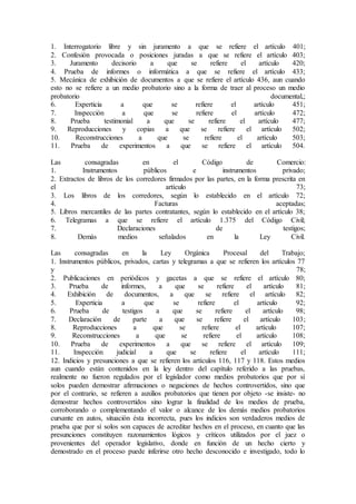 1. Interrogatorio libre y sin juramento a que se refiere el artículo 401;
2. Confesión provocada o posiciones juradas a que se refiere el artículo 403;
3. Juramento decisorio a que se refiere el artículo 420;
4. Prueba de informes o informática a que se refiere el artículo 433;
5. Mecánica de exhibición de documentos a que se refiere el artículo 436, aun cuando
esto no se refiere a un medio probatorio sino a la forma de traer al proceso un medio
probatorio documental,;
6. Experticia a que se refiere el artículo 451;
7. Inspección a que se refiere el artículo 472;
8. Prueba testimonial a que se refiere el artículo 477;
9. Reproducciones y copias a que se refiere el artículo 502;
10. Reconstrucciones a que se refiere el artículo 503;
11. Prueba de experimentos a que se refiere el artículo 504.
Las consagradas en el Código de Comercio:
1. Instrumentos públicos e instrumentos privado;
2. Extractos de libros de los corredores firmados por las partes, en la forma prescrita en
el artículo 73;
3. Los libros de los corredores, según lo establecido en el artículo 72;
4. Facturas aceptadas;
5. Libros mercantiles de las partes contratantes, según lo establecido en el artículo 38;
6. Telegramas a que se refiere el artículo 1.375 del Código Civil;
7. Declaraciones de testigos;
8. Demás medios señalados en la Ley Civil.
Las consagradas en la Ley Orgánica Procesal del Trabajo;
1. Instrumentos públicos, privados, cartas y telegramas a que se refieren los artículos 77
y 78;
2. Publicaciones en periódicos y gacetas a que se refiere el artículo 80;
3. Prueba de informes, a que se refiere el artículo 81;
4. Exhibición de documentos, a que se refiere el artículo 82;
5. Experticia a que se refiere el artículo 92;
6. Prueba de testigos a que se refiere el artículo 98;
7. Declaración de parte a que se refiere el artículo 103;
8. Reproducciones a que se refiere el artículo 107;
9. Reconstrucciones a que se refiere el artículo 108;
10. Prueba de experimentos a que se refiere el artículo 109;
11. Inspección judicial a que se refiere el artículo 111;
12. Indicios y presunciones a que se refieren los artículos 116, 117 y 118. Estos medios
aun cuando están contenidos en la ley dentro del capítulo referido a las pruebas,
realmente no fueron regulados por el legislador como medios probatorios que por sí
solos pueden demostrar afirmaciones o negaciones de hechos controvertidos, sino que
por el contrario, se refieren a auxilios probatorios que tienen por objeto -se insiste- no
demostrar hechos controvertidos sino lograr la finalidad de los medios de prueba,
corroborando o complementando el valor o alcance de los demás medios probatorios
cursante en autos, situación ésta incorrecta, pues los indicios son verdaderos medios de
prueba que por sí solos son capaces de acreditar hechos en el proceso, en cuanto que las
presunciones constituyen razonamientos lógicos y críticos utilizados por el juez o
provenientes del operador legislativo, donde en función de un hecho cierto y
demostrado en el proceso puede inferirse otro hecho desconocido e investigado, todo lo
 