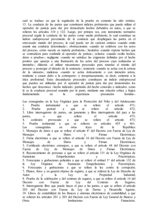 cual se traduce en que la regulación de la prueba en comento ha sido errática.
13. La conducta de las partes que constituyen indicios probatorios que puede utilizar el
operador de justicia para dar por demostrado hechos debatidos en autos, a que se
refieren los artículos 110 y 122. Luego, por primera vez, este instrumento normativo
procesal regula la conducta de las partes como medio probatorio, lo cual constituye un
indicio endoprocesal proveniente de la conducta que desplieguen las partes en el
enrevesado mundo del proceso, la cual puede ser de carácter omisiva -cuando omite
asumir una conducta determinada-; obstruccionista -cuando no colabora con los actos
del proceso, como sucede en materia probatoria-; hesitativa -cuando expone hechos que
se contradicen para confundir al operador de justicia-; oclusiva -cuando oculta hechos,
datos o pruebas-; negligente -cuando no satisface las exigencias definidas por el hecho
positivo que apareja a una frustración de los actos del proceso cuya realización se
intentaba-; dilatoria -al utilizar mecanismos procesales para retardar el trámite del
proceso y postergar el dictado de la sentencia-; temeraria -cuando se actúa con la certeza
de la sinrazón-; maliciosa -cuando se actúa dolosamente o con intención artera,
tendiente a causar daño a la contraparte- o irrespetuosamente, es decir, contrario a la
ética profesional. Estas discunductas procesales constituyen un indicio endoprocesal
que pueden ser utilizadas por el operador de justicia para dar por demostrados los
hechos que desconoce -hecho indicado- partiendo del hecho conocido o indicador, como
lo es la conducta procesal asumida por la parte, mediante una relación crítica y lógica
fundamentada en la experiencia -presunción hominis-.
Las consagradas en la Ley Orgánica para la Protección del Niño y del Adolescente:
1. Prueba instrumental a que se refiere el artículo 471;
2. Prueba pericia! a que se refiere el artículo 472;
3. Libre interrogatorio de partes, sin juramento y libre interrogatorio del juez a las
partes, a que refiere el artículo 473;
4. confesión provocada a que se refiere el artículo 473;
5. Prueba testimonial a que se refieren os artículos 455 y 461.
Las consagradas en otras leyes de la República:
1. Mensajes de datos a que se refiere el artículo 4° del Decreto con Fuerza de Ley de
Mensajes de Datos y Firmas Electrónicas;
2. Firma electrónica a que se refiere el artículo 16 del Decreto con Fuerza de Ley de
Mensajes de Datos y Firmas Electrónicas;
3. Certificado electrónico extranjero, a que se refiere el artículo 44 del Decreto con
Fuerza de Ley de Mensajes de Datos y Firmas Electrónicas;
4. Reconocimiento de personas a que se refiere el artículo 131 de la Ley Orgánica de
Sustancias Estupefacientes y Psicotrópicas;
5. Fotocopias y grabaciones policiales a que se refiere el ordinal 3° del artículo 132 de
la Ley Orgánica de Sustancias Estupefacientes y Psicotrópicas;
6. Fotocopias y grabaciones a que se refiere la ley contra la corrupción;
7. Planos, fotos y en general objetos de registro, a que se refieren la Ley de Derecho de
Autor y la Ley de Propiedad Industrial;
8. Prueba de la celebración y del contrato de seguros, a que se refiere el artículo 14 del
Decreto con Fuerza de Ley del Contrato de Seguros;
9. Interrogatorio libre que puede hacer el juez a las partes, a que se refiere el artículo
203 del Decreto con Fuerza de Ley de Tierras y Desarrollo Agrario;
10. Libros de contabilidad de los Bancos y sistemas electrónicos de contabilidad, a que
se refieren los artículos 201 y 203 del Decreto con Fuerza de Ley General de Bancos y
Otras Instituciones Financieras.
 