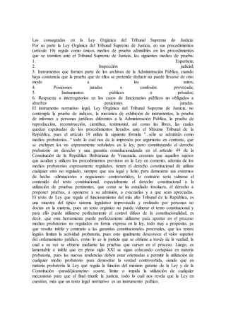 Las consagradas en la Ley Orgánica del Tribunal Supremo de Justicia:
Por su parte la Ley Orgánica del Tribunal Supremo de Justicia, en sus procedimientos
(artículo 19) regula como únicos medios de prueba admisibles en los procedimientos
que se tramiten ante el Tribunal Supremo de Justicia, los siguientes medios de prueba:
1. Experticia;
2. Inspección judicial;
3. Instrumentos que formen parte de los archivos de la Administración Pública, cuando
haya constancia que la prueba que de ellos se pretende deducir no puede llevarse de otro
modo a los autos;
4. Posiciones juradas o confesión provocada;
5. Instrumentos públicos o privados;
6. Respuesta a interrogatorios en los casos de funcionarios públicos no obligados a
absolver posiciones juradas.
El instrumento normativo legal, Ley Orgánica del Tribunal Supremo de Justicia, no
contempla la prueba de indicios, la mecánica de exhibición de instrumentos, la prueba
de informes a personas jurídicas diferentes a la Administración Pública, la prueba de
reproducción, reconstrucción, científica, testimonial, así como las libres, las cuales
quedan expulsadas de los procedimientos llevados ante el Máximo Tribunal de la
República, pues el artículo 19 utiliza la siguiente fórmula "...sólo se admitirán como
medios probatorios..." todo lo cual nos da la impresión por argumento en contrario, que
se excluyen los no expresamente señalados en la ley, pero constituyendo el derecho
probatorio un derecho y una garantía constitucionalizada en el artículo 49 de la
Constitución de la República Bolivariana de Venezuela, creemos que aquellos sujetos
que acudan y utilicen los procedimientos previstos en la Ley en comento, además de los
medios probatorios expresamente regulados, tienen el derecho constitucional de utilizar
cualquier otro no regulado, siempre que sea legal y lícito para demostrar sus extremos
de hecho -afirmaciones o negaciones- controvertidos, lo contrario sería vulnerar el
contenido del texto constitucional, especialmente el derecho constitucional a la
utilización de pruebas pertinentes, que como se ha estudiado involucra, el derecho a
proponer pruebas, a oponerse a su admisión, a evacuarlas y a que sean apreciadas.
El texto de Ley que regula el funcionamiento del más alto Tribunal de la República, es
una muestra del típico sistema legislativo improvisado y realizado por personas no
doctas en la materia, pues un texto orgánico no puede vulnerar el texto constitucional y
para ello puede utilizarse perfectamente el control difuso de la constitucionalidad, es
decir, que esta herramienta puede perfectamente utilizarse para aportar en el proceso
medios probatorios no regulados en forma expresa en la ley, todo muy a propósito, ya
que resulta infeliz y contrario a las garantías constitucionales procesales, que los textos
legales limiten la actividad probatoria, pues esto igualmente desconoce el valor superior
del ordenamiento jurídico, como lo es la justicia que se obtiene a través de la verdad, la
cual a su vez se obtiene mediante las pruebas que cursen en el proceso. Luego, es
lamentable e infeliz que en pleno siglo XXI se sigan colocando cortapisas en materia
probatoria, pues las nuevas tendencias deben estar orientadas a permitir la utilización de
cualquier medio probatorio para demostrar la verdad controvertida, siendo que en
materia probatoria la Ley que regula la función del máximo garante de la Ley y de la
Constitución -paradójicamente- coarte, limite o impida la utilización de cualquier
mecanismo para que al final triunfe la justicia, todo lo cual nos revela que la Ley en
cuestión, más que un texto legal normativo es un instrumento político.
 
