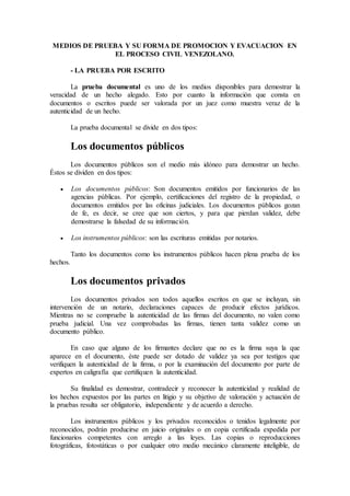 MEDIOS DE PRUEBA Y SU FORMA DE PROMOCION Y EVACUACION EN
EL PROCESO CIVIL VENEZOLANO.
- LA PRUEBA POR ESCRITO
La prueba documental es uno de los medios disponibles para demostrar la
veracidad de un hecho alegado. Esto por cuanto la información que consta en
documentos o escritos puede ser valorada por un juez como muestra veraz de la
autenticidad de un hecho.
La prueba documental se divide en dos tipos:
Los documentos públicos
Los documentos públicos son el medio más idóneo para demostrar un hecho.
Éstos se dividen en dos tipos:
 Los documentos públicos: Son documentos emitidos por funcionarios de las
agencias públicas. Por ejemplo, certificaciones del registro de la propiedad, o
documentos emitidos por las oficinas judiciales. Los documentos públicos gozan
de fe, es decir, se cree que son ciertos, y para que pierdan validez, debe
demostrarse la falsedad de su información.
 Los instrumentos públicos: son las escrituras emitidas por notarios.
Tanto los documentos como los instrumentos públicos hacen plena prueba de los
hechos.
Los documentos privados
Los documentos privados son todos aquellos escritos en que se incluyan, sin
intervención de un notario, declaraciones capaces de producir efectos jurídicos.
Mientras no se compruebe la autenticidad de las firmas del documento, no valen como
prueba judicial. Una vez comprobadas las firmas, tienen tanta validez como un
documento público.
En caso que alguno de los firmantes declare que no es la firma suya la que
aparece en el documento, éste puede ser dotado de validez ya sea por testigos que
verifiquen la autenticidad de la firma, o por la examinación del documento por parte de
expertos en caligrafía que certifiquen la autenticidad.
Su finalidad es demostrar, contradecir y reconocer la autenticidad y realidad de
los hechos expuestos por las partes en litigio y su objetivo de valoración y actuación de
la pruebas resulta ser obligatorio, independiente y de acuerdo a derecho.
Los instrumentos públicos y los privados reconocidos o tenidos legalmente por
reconocidos, podrán producirse en juicio originales o en copia certificada expedida por
funcionarios competentes con arreglo a las leyes. Las copias o reproducciones
fotográficas, fotostáticas o por cualquier otro medio mecánico claramente inteligible, de
 