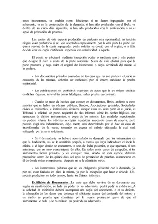 estos instrumentos, se tendrán como fehacientes si no fueren impugnadas por el
adversario, ya en la contestación de la demanda, si han sido producidas con el libelo, ya
dentro de los cinco días siguientes, si han sido producidas con la contestación o en el
lapso de promoción de pruebas.
Las copias de esta especie producidas en cualquier otra oportunidad, no tendrán
ningún valor probatorio si no son aceptadas expresamente por la otra parte.La parte que
quiera servirse de la copia impugnada, podrá solicitar su cotejo con el original, o a falta
de éste con una copia certificada expedida con anterioridad a aquella.
El cotejo se efectuará mediante inspección ocular o mediante uno o más peritos
que designe el Juez, a costa de la parte solicitante. Nada de esto obstará para que la
parte produzca y haga valer el original del instrumento o copia certificada del mismo si
lo prefiere.
- Los documentos privados emanados de terceros que no son parte en el juicio ni
causantes de las mismas, deberán ser ratificados por el tercero mediante la prueba
testimonial.
- Las publicaciones en periódicos o gacetas de actos que la ley ordena publicar
en dichos órganos, se tendrán como fidedignas, salvo prueba en contrario.
- Cuando se trate de hechos que consten en documentos, libros, archivos u otros
papeles que se hallen en oficinas públicas, Bancos, Asociaciones gremiales, Sociedades
civiles o mercantiles, e instituciones similares, aunque éstas no sean parte en el juicio, el
Tribunal, a solicitud de parte, requerirá de ellas informes sobre los hechos litigiosos que
aparezcan de dichos instrumentos, o copia de los mismos. Las entidades mencionadas
no podrán rehusar los informes o copias requeridas invocando causa de reserva, pero
podrán exigir una indemnización, cuyo monto será determinado por el Juez en caso de
inconformidad de la parte, tomando en cuenta el trabajo efectuado, la cual será
sufragada por la parte solicitante.
- Si el demandante no hubiere acompañado su demanda con los instrumentos en
que la fundamenta, no se le admitirán después, a menos que haya indicado en el libelo la
oficina o el lugar donde se encuentren, o sean de fecha posterior, o que aparezca, si son
anteriores, que no tuvo conocimiento de ellos. En todos estos casos de excepción, si los
instrumentos fueren privados, y en cualquier otro, siendo de esta especie, deberán
producirse dentro de los quince días del lapso de promoción de pruebas, o anunciarse en
él de donde deban compulsarse; después no se le admitirán otros.
- Los instrumentos públicos que no sea obligatorio presentar con la demanda, ya
por no estar fundada en ellos la misma, ya por la excepción que hace el artículo 434,
podrán producirse en todo tiempo, hasta los últimos informes.
Exhibición de Documentos: La parte que deba servirse de un documento que
según su manifestación, se halle en poder de su adversario, podrá pedir su exhibición. A
la solicitud de exhibición deberá acompañar una copia del documento, o en su defecto,
la afirmación de los datos que conozca el solicitante acerca del contenido del mismo y
un medio de prueba que constituya por lo menos presunción grave de que el
instrumento se halla o se ha hallado en poder de su adversario.
 