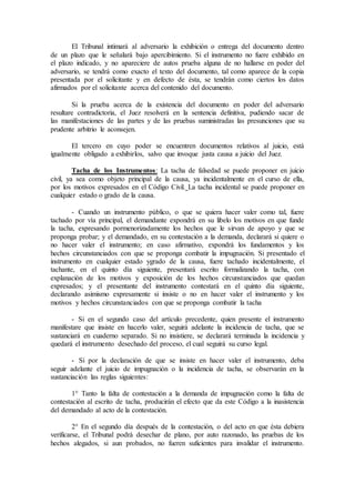 El Tribunal intimará al adversario la exhibición o entrega del documento dentro
de un plazo que le señalará bajo apercibimiento. Si el instrumento no fuere exhibido en
el plazo indicado, y no apareciere de autos prueba alguna de no hallarse en poder del
adversario, se tendrá como exacto el texto del documento, tal como aparece de la copia
presentada por el solicitante y en defecto de ésta, se tendrán como ciertos los datos
afirmados por el solicitante acerca del contenido del documento.
Si la prueba acerca de la existencia del documento en poder del adversario
resultare contradictoria, el Juez resolverá en la sentencia definitiva, pudiendo sacar de
las manifestaciones de las partes y de las pruebas suministradas las presunciones que su
prudente arbitrio le aconsejen.
El tercero en cuyo poder se encuentren documentos relativos al juicio, está
igualmente obligado a exhibirlos, salvo que invoque justa causa a juicio del Juez.
Tacha de los Instrumentos: La tacha de falsedad se puede proponer en juicio
civil, ya sea como objeto principal de la causa, ya incidentalmente en el curso de ella,
por los motivos expresados en el Código Civil. La tacha incidental se puede proponer en
cualquier estado o grado de la causa.
- Cuando un instrumento público, o que se quiera hacer valer como tal, fuere
tachado por vía principal, el demandante expondrá en su libelo los motivos en que funde
la tacha, expresando pormenorizadamente los hechos que le sirvan de apoyo y que se
proponga probar; y el demandado, en su contestación a la demanda, declarará si quiere o
no hacer valer el instrumento; en caso afirmativo, expondrá los fundamentos y los
hechos circunstanciados con que se proponga combatir la impugnación. Si presentado el
instrumento en cualquier estado ygrado de la causa, fuere tachado incidentalmente, el
tachante, en el quinto día siguiente, presentará escrito formalizando la tacha, con
explanación de los motivos y exposición de los hechos circunstanciados que quedan
expresados; y el presentante del instrumento contestará en el quinto día siguiente,
declarando asimismo expresamente si insiste o no en hacer valer el instrumento y los
motivos y hechos circunstanciados con que se proponga combatir la tacha
- Si en el segundo caso del artículo precedente, quien presente el instrumento
manifestare que insiste en hacerlo valer, seguirá adelante la incidencia de tacha, que se
sustanciará en cuaderno separado. Si no insistiere, se declarará terminada la incidencia y
quedará el instrumento desechado del proceso, el cual seguirá su curso legal.
- Si por la declaración de que se insiste en hacer valer el instrumento, deba
seguir adelante el juicio de impugnación o la incidencia de tacha, se observarán en la
sustanciación las reglas siguientes:
1° Tanto la falta de contestación a la demanda de impugnación como la falta de
contestación al escrito de tacha, producirán el efecto que da este Código a la inasistencia
del demandado al acto de la contestación.
2° En el segundo día después de la contestación, o del acto en que ésta debiera
verificarse, el Tribunal podrá desechar de plano, por auto razonado, las pruebas de los
hechos alegados, si aun probados, no fueren suficientes para invalidar el instrumento.
 