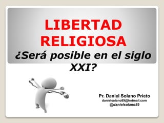 LIBERTAD
RELIGIOSA
¿Será posible en el siglo
XXI?
Pr. Daniel Solano Prieto
danielsolano89@hotmail.com
@danielsolano89
 