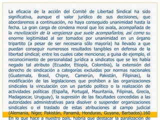 LA PROTECCIÓN INTERNACIONAL DE LA LIBERTAD SINDICAL: EL COMITÉ DE LIBERTAD SINDICAL	La libertad sindical ha sido el primer derecho fundamental en contar con específicos mecanismos internacionales para su protección logrando, además, cierta efectividad en la materia. Y como no podía ser de otra manera, estos mecanismos han surgido en el seno de la OIT, puesto que para una institución que dirige su actividad al campo laboral y se construye sobre una estructura tripartita, la libertad sindical tiene una importancia superlativa,156 que lleva a que imponga el respeto de este derecho incluso a los países que no han ratificado los convenios internacionales de trabajo sobre el particular; en la medida en que tal obligación se deriva del respeto a la Constitución de la OIT que se impone a los países  que la integran.	Por ello, en el seno de la OIT, al lado de los mecanismos regulares de control dirigidos a promover y verificar la aplicación de los convenios que adopta la Conferencia 157 incluyendo, por supuesto, los referidos a la libertad sindical, se crearon complementariamente -en 1950- la Comisión de Investigación y Conciliación en materia de libertad sindical (compuesta por especialistas en la materia) y -en 1951- el Comité de Libertad Sindical (de integración tripartita), que examina las quejas sobre violación de la libertad, sin requerir para ello de autorización alguna del gobierno en cuestión. 