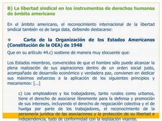 B) La obligación estatal de garantizar la libertad sindicalLa doctrina contemporánea da por supuesto que en el actual estudio de la ciencia jurídica la positivización de un derecho implica tanto un conjunto de garantías negativas, como de garantías positivas. Las garantías  negativas (frente al Estado) están dirigidas a la remoción de todos los obstáculos que puedan impedir o entorpecer su ejercicio (diversos  mecanismos jurídicos dirigidos a salvaguardar la existencia de la libertad sindical preservándola de potenciales injerencias estatales dirigidas a limitarla). Mientras que las garantías positivas (frente al Estado y al empleador) implican la necesaria actuación estatal dirigida a construir el andamiaje necesario para asegurar su efectividad y que así este derecho pueda cumplir la finalidad con que ha sido concebido; para lo que se requiere ineludiblemente de la tutela y la incentivación de la actividad sindical. En los mismos términos se ha expresado el Tribunal Constitucional en la sentencia recaída en el expediente 01139-2007-PA/TC, en la que, citando un trabajo precedente,29 resalta que: ...la libertad sindical como derecho constitucional implica la instauración de garantías positivas y negativas. La protección negativa se plantea frente al Estado y se dirige a la remoción de todos los obstáculos y restricciones que impidan el libre ejercicio de la libertad sindical. La protección positiva supone la implementación de medidas frente al empleador, principalmente, dirigidas a garantizar la efectividad del derecho por medio del establecimiento de reglas, procedimientos, medios de reparación, sanciones y facilidades para su ejercicio.