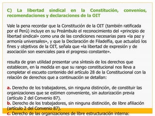 B) La libertad sindical en los instrumentos de derechos humanos de ámbito americanoEn el ámbito americano, el reconocimiento internacional de la libertad sindical también es de larga data, debiendo destacarse:Carta de la Organización de los Estados Americanos (Constitución de la OEA) de 1948Que en su artículo 44.c) sostiene de manera muy elocuente que:Los Estados miembros, convencidos de que el hombre sólo puede alcanzar la plena realización de sus aspiraciones dentro de un orden social justo, acompañado de desarrollo económico y verdadera paz, convienen en dedicar sus máximos esfuerzos a la aplicación de los siguientes principios y mecanismos: [...]c) Los empleadores y los trabajadores, tanto rurales como urbanos, tiene el derecho de asociarse libremente para la defensa y promoción de sus intereses, incluyendo el derecho de negociación colectiva y el de huelga por parte de los trabajadores, el reconocimiento de la personería jurídica de las asociaciones y la protección de su libertad e independencia, todo de conformidad con la legislación vigente.A lo que se agrega en el literal g) del mismo artículo, un reconocimiento expreso «de la importancia de la contribución de las organizaciones, tales como los sindicatos, las cooperativas y asociaciones culturales, profesionales, de negocios, vecinales y comunales a la vida de la sociedad y al proceso de desarrollo». El reconocimiento de la libertad sindical, también encontraba una consagración expresa en el artículo XXII de la Declaración Americana de los Derechos y Deberes del Hombre.