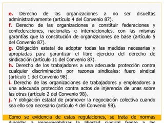 Carta Internacional Americana de Garantías Sociales, Aprobada conjuntamente con los dos instrumentos antes vistos en la IX Conferencia Internacional  Americana, reconoce en su artículo 26 los derechos de constitución y afiliación, de federación y confederación, de fuero sindical; así como a gozar de personalidad jurídica y a no estar sujeto a disolución administrativa. Agregando, en sus artículos 7 y 27 los derechos a celebrar convenios colectivos ergaomnes(que sean aplicables aún para los trabajadores no afiliados) y de huelga, respectivamente. 	Convención Americana de Derechos Humanos o Pacto de San JoséHa reconocido en su artículo 16 el derecho de todas las personas a asociarse libremente con fines, entre otros, laborales. En esta norma, además y tal y como se prevé en el PIDCP y PIDESC, se dispone que el ejercicio de este derecho sólo puede estar sujeto a las restricciones previstas por la ley, que sean necesarias en una sociedad democrática, en interés de la  seguridad nacional, de la seguridad o del orden público, o para proteger la salud o la moral públicas o los derechos y libertades de los demás (artículo 16.2); con lo que se vuelve a poner en evidencia la voluntad de la norma  internacional de no quedarse en la sola proclamación del derecho, acompañando tal circunstancia de la imposición de una restricción concomitante al Estado en materia de los límites que puede imponer a la libertad sindical. Finalmente, el apartado 3 del artículo 16 admite que puede excluirse del ámbito subjetivo de este derecho a las fuerzas armadas y la policía.