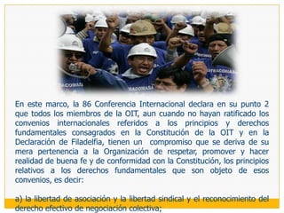 Protocolo Adicional a la Convención Americana sobre  Derechos Humanos en materia de 	Derechos 	Económicos, Sociales y Culturales,En 1988 se suscribió en San Salvador que el Perú ratificó en 1995. Este instrumento internacional inscribe expresamente en su Preámbulo la doctrina internacional respecto a la «justificación de una protección internacional de los derechos humanos al nacer éstos de los atributos de la  persona humana y no del hecho de ser nacional de un determinado Estado», y reafirma la estrecha vinculación que existe entre la vigencia de los derechos económicos, sociales y culturales y la de los derechos civiles y políticos, «por cuanto las diferentes categorías de derechos constituyen un todo indisoluble que encuentra su base en el reconocimiento de la dignidad de la persona humana, por lo cual exigen una tutela y promoción permanente con el objeto de lograr su vigencia plena, sin que jamás pueda justificarse la violación de unos en aras de la realización de los otros». En ese marco, y con expresas obligaciones de tomar las medidas y disposiciones de derecho interno que fueran necesarias para la vigencia plena de los derechos allí consagrados, establece en su artículo 8 la obligación estatal de garantizar los «derechos de constitución y afiliación libres para la protección y promoción de sus intereses, de no ser obligado a afiliarse, de federación y confederación, nacional e internacional, libre funcionamiento y huelga». Agregándose que el ejercicio de los derechos enunciados precedentemente sólo puede estar sujeto a las  limitaciones y restricciones previstas por la ley, siempre y cuando éstas sean propias a una sociedad democrática, necesarias para salvaguardar el orden público, para proteger la salud o la moral públicas, así como los derechos y las libertades de los demás. Finalmente, se establece que los miembros de las Fuerzas Armadas y Policiales así como los de otros servicios públicos esenciales estarán sujetos a las restricciones que imponga la ley.