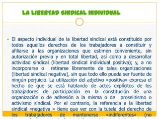 DEFINICIÓN Y CONTENIDO ESENCIAL DE LA LIBERTAD SINDICAL1.	DEFINICIÓN Y CONTENIDO ESENCIAL: ALCANCES INDIVIDUAL, 	COLECTIVO, ORGÁNICO Y DINÁMICO, DE UN COMPLEJO 	DERECHO, PRINCIPALMENTE COLECTIVO Y DE ACTIVIDADLa Libertad Sindical:Se la define como la capacidad autoderterminativa para participar en la constitución y desarrollo de la actividad sindical