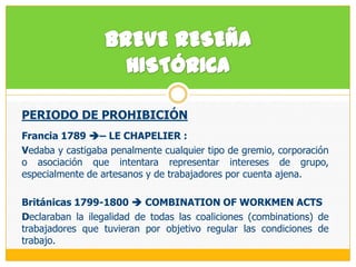 BREVE RESEÑA HISTÓRICAPERIODO DE PROHIBICIÓN Francia 1789 – LE CHAPELIER :  Vedaba y castigaba penalmente cualquier tipo de gremio, corporación o asociación que intentara representar intereses de grupo, especialmente de artesanos y de trabajadores por cuenta ajena.Británicas1799-1800  COMBINATION OF WORKMEN ACTS Declaraban la ilegalidad de todas las coaliciones (combinations) de trabajadores que tuvieran por objetivo regular las condiciones de trabajo.