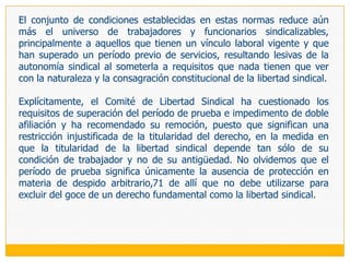 A pesar de lo señalado, a nivel infraconstitucional existen otras categorías excluidas, entre las que se encuentran los funcionarios civiles que laboran para las Fuerzas Armadas y Policiales (artículo 2 del Decreto Supremo 003), los obreros y empleados de las empresas militares (reglamentos internos de estas empresas) y los policías particulares (artículo 14 del Decreto Supremo 009-84-INDM). Sin embargo, por exceder de las restricciones establecidas en la Constitución en materia de titularidad y, para más INRI, por efecto de la derogación general de toda la restante normativa sindical que establece la LRCT para quienes están sometidos al régimen de la actividad privada, deberán considerarse inválidas.Mención especial merece el caso de los trabajadores sujetos a un contrato administrativo de servicios (CAS), instrumento mediante el cual se formalizó a casi 100.000 trabajadores del Estado que se encontraban bajo la contradictoria figura de servicios no personales (cuando eran personalísimos). Su régimen, previsto por el DecretoLegislativo 1057 y su reglamento aprobado por Decreto Supremo 075-2008-PCM, se aparta de los existentes caracterizándose principalmente por un reconocimiento ínfimo de derechos, justificado con la consabida expresión de antes no tenían nada y ahora tienen algo.
