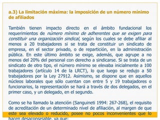 a.2) Restricciones subjetivas vía requisitos para integrar organizaciones sindicalesOtro conjunto de regulaciones que incide en el ámbito subjetivo de la libertad sindical individual, está referido a aquellas que establecen los requisitos que deben cumplir los trabajadores para ejercer sus derechos a constituir y afiliarse a las organizaciones sindicales.En el ámbito de la actividad privada se exige:ser trabajador de la empresa, actividad, profesión u oficio que corresponda, según el tipo de sindicato No formar parte del personal de dirección o desempeñar cargo de confianza del empleador, salvo que el estatuto expresamente lo admita; y,No estar afiliado a otro sindicato (artículo 12 de la LRCT, modificado por la Ley 27912). En el campo funcionarial se requiere: Que sean obreros o empleados comprendidos en la carrera administrativa (obreros estables o empleados con nombramiento definitivo)Que hayan superado el período de prueba; y,Que sus haberes estén sujetos al sistema único de remuneraciones (artículos 1 y 7 Decreto Supremo 003 y artículo 1 del Decreto Supremo 026). Además de ello, se ha venido exigiendo la mayoría de edad para fundar o afiliarse a una organización sindical.
