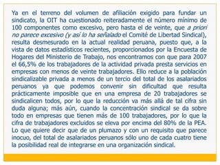 En lo referente al requisito de mayoría de edad, el Código del Niño y del Adolescente (Decreto Ley 26102, artículo 70) admite la sindicación de los menores, por lo que la discusión ha quedado definitivamente zanjada en favor del derecho de los menores a fundar y afiliarse a las organizaciones sindicales que estimen conveniente, inclusive para luego asumir funciones representativas. Ello debido a que no debemos olvidar que «la titularidad del derecho se afecta al ejercicio de una actividad laboral, con independencia de la edad del trabajador o de si ha cumplido los años necesarios para obtener un contrato de trabajo lícito: de ahí que un menor pueda en todo caso unirse a otros para constituir un sindicato, o ingresar en alguno ya promovido, donde puede ascender a los cargos más elevados».Una regulación semejante a la peruana y que, con la limitación en materia dirigencial, existe en México, Colombia, Panamá y Chile. Mención aparte merece el caso de los cuadros directivos de las empresas, donde el fundamento de la restricción radica en la necesidad de resguardar a las organizaciones sindicales de cualquier injerencia de los empresarios, habida cuenta de la naturaleza de sus funciones y el mayor grado de identificación existente entre estos trabajadores y el empresario (frente al existente entre éstos y los demás trabajadores). A partir de ello suscribimos la opinión del Comité de Libertad Sindical que acepta esta limitación siempre y cuando se involucre a las personas que representan estrictamente los intereses de los empleadores y se les permita constituir y afiliarse a organizaciones que agrupen a los de su misma condición (OIT 2006: 54, párrafo 247).