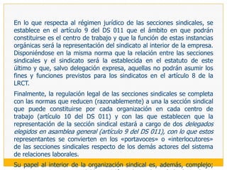 Ello ha dado lugar al surgimiento de tres categorías que nos ayudarán también a definir un determinado sistema de relaciones laborales a partir de la forma cómo se estructura la representación de los trabajadores: unicidad, unidad y pluralidad sindical. En el primer caso, se habla de unicidad sindical, cuando el Estado ha impuesto la constitución de una sola organización sindical en cada ámbito. En el segundo caso, la unidad sindical, está referida al derecho de los trabajadores de agruparse voluntariamente en un solo sindicato dentro de un ámbito determinado, a partir de lo cual se concentrará su fuerza y se garantizará la máxima efectividad a su acción sindical (Alemania Inglaterra, EEUU, Bolivia, Uruguay). En el tercer caso, la pluralidad sindical, viene a expresarse en la posibilidad real de constituir más de una organización sindical en cada ámbito si ello es el deseo de los colectivos de trabajadores que convivan en ese ámbito (Italia, Francia, España, y los demás países latinoamericanos no mencionados).