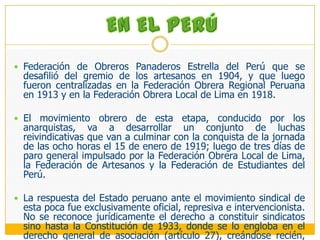 EN EL PERÚFederación de Obreros Panaderos Estrella del Perú que se desafilió del gremio de los artesanos en 1904, y que luego fueron centralizadas en la Federación Obrera Regional Peruana en 1913 y en la Federación Obrera Local de Lima en 1918. El movimiento obrero de esta etapa, conducido por los anarquistas, va a desarrollar un conjunto de luchas reivindicativas que van a culminar con la conquista de la jornada de las ocho horas el 15 de enero de 1919; luego de tres días de paro general impulsado por la Federación Obrera Local de Lima, la Federación de Artesanos y la Federación de Estudiantes del Perú.La respuesta del Estado peruano ante el movimiento sindical de esta poca fue exclusivamente oficial, represiva e intervencionista. No se reconoce jurídicamente el derecho a constituir sindicatos sino hasta la Constitución de 1933, donde se lo engloba en el derecho general de asociación (artículo 27), creándose recién, por Decreto Supremo del 23 de marzo de 1936 el Registro Sindical. Sin embargo la legislación propiamente sindical data de mucho antes, puesto que desde 1913 se dictan un conjunto de normas dirigidas a regular tanto las reclamaciones colectivas como la huelga.