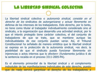 Aspecto negativo: Comprende el derecho de un trabajador a no afiliarse o a desafiliarse de una organización sindical.La LRCT dispone en esta materia que «la afiliación es libre y voluntaria. No puede condicionarse el empleo de un trabajador a la afiliación, no afiliación o desafiliación, obligársele a formar parte de un sindicato, ni impedírsele hacerlo» (artículo 3). Asimismo, agrega la citada ley que «todo miembro de un sindicato puede renunciar en cualquier momento, sin perjuicio de la obligación de pagar las cuotas vencidas o rendir cuentas si manejó fondos sindicales. La renuncia surte sus efectos, sin necesidad de aceptación, desde el momento en que es presentada. La renuncia debe ser comunicada al empleador dentro de los cinco días hábiles de formulada» (artículo 25). Concordante con ello, el Código Penal establece en su artículo 168.1 que «será reprimido con pena privativa de libertad no mayor de dos años el que obliga a otro, mediante violencia o amenaza, a realizar cualquiera de los actos siguientes: 1) integrar o no un sindicato».