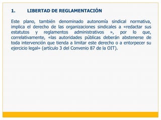 LA LIBERTAD SINDICAL COLECTIVALa libertad sindical colectiva o autonomía sindical, consiste en el derecho de los sindicatos de autorganizarse y actuar libremente en defensa de los intereses de los trabajadores. Este derecho, por lo tanto, no tiene como titular al trabajador individualmente considerado sino al sindicato, a la organización que desarrolla una actividad sindical, por lo que el interés protegido tiene carácter colectivo, el del conjunto de trabajadores de que se trate, que se mantiene aunque las individualidades de ese conjunto puedan variar. Así, el Tribunal Constitucional ha señalado de manera sintética que la libertad sindical se expresa en la protección de la autonomía sindical, «es decir, la posibilidad de que el sindicato pueda funcionar libremente sin injerencias o actos internos que lo afecten» (fundamento jurídico 6 de la sentencia recaída en el proceso 3311-2005-PA).Es el elemento primordial de la libertad sindical y el complemento indisoluble de las manifestaciones individuales de este derecho, puesto que de nada servirá garantizar el derecho de los trabajadores a constituir, afiliarse, no afiliarse o desafiliarse a una organización sindical, si es que ésta no va a gozar de la autonomía suficiente para regular su conformación interna, su funcionamiento y su actuación. Por esta razón, la libertad sindical colectiva conlleva la prohibición al Estado y a cualquier tercero, especialmente a los empleadores y sus organizaciones, de controlar o intervenir en la vida de las organizaciones sindicales.