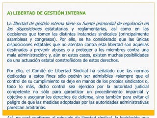 El choque de estas disposiciones con el derecho a elegir libremente sus representantes era evidente (excepto en el caso de la mayoría de edad, que tiene cierto sustento) y ha merecido reiterados pronunciamientos del Comité de Libertad Sindical, el cual ha considerado explícitamente que:Las disposiciones que exigen que todos los dirigentes estén ejerciendo la profesión desde más de un año en el momento de su elección no están en armonía con el Convenio 87 (OIT 2006: 91, párrafo 413) ya que «impide la constitución de sindicatos en empresas que tengan menos de esa antigüedad» (casos 1648 y 1650). Se trata de una norma paralela al artículo 41 LRCT que impone como requisito para negociar colectivamente el que la empresa tenga al menos un año de funcionamiento y que tampoco puede sustentarse en razones confesables. La exigencia de relación laboral vigente pone en peligro las garantías previstas por el Convenio 87, e impide que personas calificadas, tales como sindicalistas a tiempo completo o jubilados, ocupen cargos directivos, perjudicando considerablemente los intereses de los sindicatos (OIT 2006: 90 y 91, párrafos 407 y 412); y, El establecimiento de una duración máxima del mandato directivo constituye una abierta injerencia estatal que vulnera el derecho a elegir libremente sus representantes.105 En este último terreno ha opinado también el Comité que debería dejarse a los sindicatos la determinación de la duración de los mandatos sindicales(OIT 2006: 89, párrafo 397).