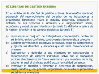 3.	LIBERTAD DE GESTIÓNEsta libertad se expresa en los derechos de los sindicatos de «organizar su administración y sus actividades y formular su programa de acción» (artículo 3 del Convenio 87), sin injerencias estatales que limiten estos derechos o entorpezcan su ejercicio. Resulta así un derecho que contiene manifestaciones que se desarrollarán al interior de la propia organización: libertad de gestión interna, y otras que encuentran su ámbito de expresión en las relaciones externas, de negociación y conflicto principalmente, que el sindicato traba para cumplir con sus fines: libertad de gestión externa. Al respecto, y con carácter general, el Tribunal Constitucional ha señalado  que «la libertad sindical en su dimensión plural o colectiva, también protege la autonomía sindical, esto es, que los sindicatos funcionen libremente sin injerencias ni actos externos que los afecten» (fundamento jurídico 12 de la sentencia recaída en el expediente 0206-2005-PA/TC).