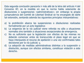 4.	LIBERTAD DE FEDERACIÓNEsta libertad se expresa en el derecho de las organizaciones sindicales de constituir y afiliarse a federaciones y  confederaciones, de ámbito nacional o internacional, así como en el derecho de todas estas organizaciones a desarrollar actividades sindicales (artículo 5 del Convenio 87). Esta facultad, que tiene su fundamento en el hecho de que la solidaridad de los trabajadores no se limita a una empresa, sector de actividad o nación, se complementa necesariamente con todos aquellos derechos que hemos estudiado para las organizaciones sindicales de primer grado (artículo 6 del Convenio 87); por lo que todas las reflexiones que formulamos anteriormente se aplican plenamente a estas organizaciones complejas, con las peculiaridades que implica el hecho de estar constituidas por otras personas jurídicas. En tal sentido, si parafraseamos al Convenio 87 diremos que «todas las organizaciones de trabajadores, sin ninguna distinción y sin autorización previa tienen derecho a constituir las organizaciones que estimen conveniente, así como de afiliarse a estas organizaciones, con la sóla condición de observar los estatutos de las mismas». 