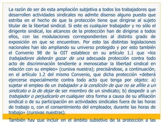LOS ÁMBITOS DE LA PROTECCIÓN DE LA LIBERTAD SINDICAL1.		LA ACTIVIDAD SINDICAL (INDIVIDUAL Y COLECTIVA) COMO EJE DE LA PROTECCIÓN Y 	PROMOCIÓN	Siendo la libertad sindical el bien jurídico objeto de las medidas de protección, y  siendo esta un derecho fundamentalmente de actividad, hay que comenzar señalando que si bien su tutela se aplica tanto a las facultades de organización (elemento estático del derecho) como a las de actividad (elemento dinámico del derecho), el eje central de aquellas medidas gira fundamentalmente alrededor de estas últimas facultades. Y ello no puede ser de otra manera porque el elenco mayoritario de lesiones de la libertad sindical se produce cuando se exteriorizan los actos o conductas dirigidos a materializar el derecho.129 De este modo, tenemos que concordar con Ermida (1987: 23), cuando sostiene que «consecuentemente, la libertad sindical incluye medidas de protección y estímulo de individuos y  colectividades actuantes, destinadas a permitir u promover el pleno y eficaz desarrollo de esa actividad sindical que estuvo en su origen y que es su centro conceptual y finalístico» (cursivas nuestras).
