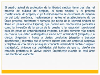 4.	ÁMBITO TEMPORAL DE LA PROTECCIÓN La protección de que venimos hablando se predica respecto de todos los trabajadores que realicen actividad sindical: mientras lo sean y la realicen. Sin embargo, es usual que se establezcan distintos grados de protección según el nivel de involucramiento sindical del trabajador, debido a la menor o mayor exposición a las conductas antisindicales que ello conlleva.En estos casos, es común que esa protección diferenciada venga acompañada de parámetros temporales en los que se protege con especial énfasis a los promotores y representantes sindicales, en tanto están impulsando la creación del sindicato o presentando su candidatura para los cargos representativos, durante su mandato y una vez concluido este, por un período predeterminado; ya que estamos ante muestras evidentes de actividades y compromisos sindicales que difícilmente serán «tolerados » por empleadores refractarios a los sindicatos (Bronstein 1995: 102). 