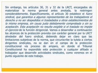 El cuadro actual de protección de la libertad sindical tiene tres vías: el proceso de nulidad de despido, el fuero sindical y el proceso constitucional de amparo, cuyo funcionamiento se entrecruza de manera no del todo armónica,  reclamando a  gritos el establecimiento de un único proceso, preferente y sumario (de tutela de la libertad sindical se llama en países como España), que cuente con mecanismos procesales como la inversión de la carga de la prueba o la reposición provisional para los casos de antisindicalidad evidente. Las dos primeras vías tienen en común que están restringidas a cierto acto antisindical (despido) o a ciertos dirigentes y frente a ciertas conductas (despido y traslado injustificado); mientras que el tercero cuenta con una amplitud subjetiva y objetiva mucho mayor (cualquier conducta antisindical contra cualquier trabajador), viniendo sus debilidades del hecho de que su diseño sin estación probatoria lo vuelve idóneo únicamente cuando se está ante una afectación evidente.