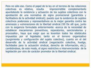 Simultáneamente con la desaparición de la estabilidad absoluta y la consiguiente tutela restitutoria en el campo del despido en general, en 1991, el Decreto Legislativo 728 introdujo en nuestro ordenamiento jurídico el despido nulo, entendiendo por tal a la terminación de la relación laboral que se sustenta en los motivos vinculados con la actividad sindical, la presentación de quejas o reclamos contra el empleador, la discriminación y el embarazo140. Siendo esta regulación una expresión limitada del despido lesivo de derechos fundamentales previsto en el ordenamiento comparado,141 se ha establecido que su comprobación en el proceso correspondiente conduzca a la reposición del trabajador. La razón de la opción legislativa por la tutela restitutoria en este tipo de despidos obedece, como señala Blancas (2006: 279), «a la trascendencia que para el ordenamiento jurídico tienen los bienes jurídicos que resultan lesionados por la materialización de aquellos».De todos ellos, los que interesan a este trabajo son dos, que en la redacción actual del artículo 29 del Texto Único Ordenado de la Ley de Productividad y Competitividad Laboral, Decreto Supremo 003-97-TR (LPCL, en adelante) se expresan así: es nulo el despido que tenga por motivo «la afiliación a un sindicato o la participación en actividades sindicales» (artículo 29.a) y «ser candidato a representante de los trabajadores o actuar o haber actuado en esa calidad» (artículo 29.b).