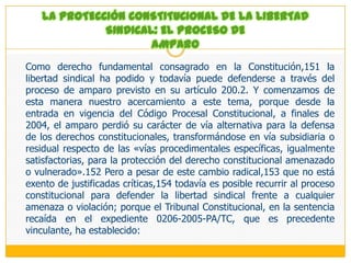 Como hemos visto, el derecho de actividad sindical es multiforme y polivalente y está recogido con gran amplitud en la jurisprudencia de nuestro Tribunal Constitucional, razón por la cual esta tutela debe extenderse a todos los actos lícitos a través de los cuales se puede expresar la defensa y promoción de los intereses de los trabajadores.En segundo lugar, habría que señalar que por esta vía se trata de proteger a cualquier activista sindical (universalidad subjetiva) de la conducta antisindical de efectos más graves: el despido (singularidad objetiva), estableciéndose, a su vez, la tutela más intensa, es decir la reposición al puesto de trabajo. Aunque debe indicarse que su eficacia se ha reducido a los casos en los que la antisindicalidad del despido es evidente (que son los menos), al no haberse acompañado de mecanismos procesales, como la inversión de la carga de la prueba, que sí opera en otros supuestos como el despido por embarazo.En concreto, el artículo 4 establece el marco general de protección con gran amplitud, al disponer que «el Estado, los empleadores y los representantes de uno y otros deberán abstenerse de toda clase de actos que tiendan a coartar, restringir o menoscabar, en cualquier forma, el derecho de sindicación de los trabajadores, y de intervenir de modo alguno en la creación, administración o sostenimiento de las organizaciones sindicales que éstos constituyen».