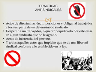 
PRACTICAS
ANTISINDICALES
• Actos de discriminación, imposiciones y obligar al trabajador
a formar parte de un determinado sindicato.
• Despedir a un trabajador, o querer perjudicarlo por este estar
en algún sindicato que no le agrade.
• Actos de injerencia del patrono.
• Y todos aquellos actos que impidan que se de una libertad
sindical conforme a lo establecido en la ley.
 