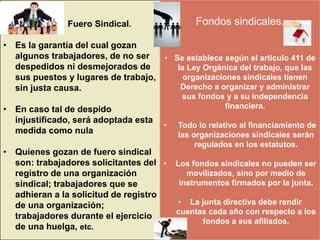 
Fuero Sindical.
• Es la garantía del cual gozan
algunos trabajadores, de no ser
despedidos ni desmejorados de
sus puestos y lugares de trabajo,
sin justa causa.
• En caso tal de despido
injustificado, será adoptada esta
medida como nula
• Quienes gozan de fuero sindical
son: trabajadores solicitantes del
registro de una organización
sindical; trabajadores que se
adhieran a la solicitud de registro
de una organización;
trabajadores durante el ejercicio
de una huelga, etc.
Fondos sindicales.
• Se establece según el articulo 411 de
la Ley Orgánica del trabajo, que las
organizaciones sindicales tienen
Derecho a organizar y administrar
sus fondos y a su independencia
financiera.
• Todo lo relativo al financiamiento de
las organizaciones sindicales serán
regulados en los estatutos.
• Los fondos sindicales no pueden ser
movilizados, sino por medio de
instrumentos firmados por la junta.
• La junta directiva debe rendir
cuentas cada año con respecto a los
fondos a sus afiliados.
 