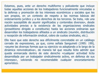 Hay que tener siempre presente que el artículo 10 de del Convenio 87 OIT establece que en su articulado «el término organización significa toda organización de trabajadores o de empleadores que tenga por objeto fomentar y defender los intereses de los trabajadores o de los empleadores», con lo que se rompe la vinculación única entre sindicato (organización institucionalizada y permanente) y libertad sindical, abriéndose el abanico de su cobertura también a las formas menos estructuradas y más esporádicas.El sindicato nace para actuar en representación de tales intereses. Por ello, se ha dicho que el objeto central del concepto de libertad sindical no es ni el individuo ni la organización sindical, sino la actividad sindical (Ermida 1987b: 22); aunque tampoco se puede dejar de lado que en el actual estadio de desarrollo de las relaciones laborales, organización y actuación forman un binomio indisoluble en el campo sindical