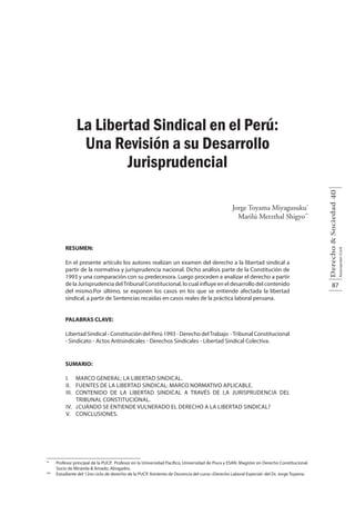 87
Derecho&Sociedad
AsociaciónCivil
40
La Libertad Sindical en el Perú:
Una Revisión a su Desarrollo
Jurisprudencial
Jorge Toyama Miyagusuku*
Marilú Merzthal Shigyo**
RESUMEN:
En el presente artículo los autores realizan un examen del derecho a la libertad sindical a
partir de la normativa y jurisprudencia nacional. Dicho análisis parte de la Constitución de
1993 y una comparación con su predecesora. Luego proceden a analizar el derecho a partir
de la Jurisprudencia delTribunal Constitucional, lo cual influye en el desarrollo del contenido
del mismo.Por último, se exponen los casos en los que se entiende afectada la libertad
sindical, a partir de Sentencias recaídas en casos reales de la práctica laboral peruana.
PALABRAS CLAVE:
Libertad Sindical - Constitución del Perú 1993 - Derecho delTrabajo -Tribunal Constitucional
- Sindicato - Actos Antisindicales - Derechos Sindicales - Libertad Sindical Colectiva.
SUMARIO:
I.	 Marco general: la libertad sindical.
II.	 Fuentes de la libertad sindical: marco normativo aplicable.
III.	 Contenido de la libertad sindical a través de la jurisprudencia del
Tribunal Constitucional.
IV.	 ¿Cuándo se entiende vulnerado el derecho a la libertad sindical?
V.	Conclusiones.
* 	 Profesor principal de la PUCP. Profesor en la Universidad Pacífico, Universidad de Piura y ESAN. Magíster en Derecho Constitucional.
Socio de Miranda & Amado, Abogados.
** 	 Estudiante del 12vo ciclo de derecho de la PUCP. Asistente de Docencia del curso «Derecho Laboral Especial» del Dr. Jorge Toyama.
 