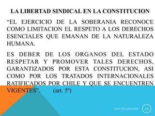 LA LIBERTAD SINDICAL EN LA CONSTITUCION 
“EL EJERCICIO DE LA SOBERANIA RECONOCE 
COMO LIMITACION EL RESPETO A LOS DERECHOS 
ESENCIALES QUE EMANAN DE LA NATURALEZA 
HUMANA. 
ES DEBER DE LOS ORGANOS DEL ESTADO 
RESPETAR Y PROMOVER TALES DERECHOS, 
GARANTIZADOS POR ESTA CONSTITUCION, ASI 
COMO POR LOS TRATADOS INTERNACIONALES 
RATIFICADOS POR CHILE Y QUE SE ENCUENTREN 
VIGENTES”. (art. 5º) 
LUIS.E.VILLAZON LEON 15 
 