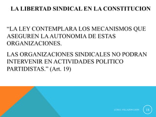 LA LIBERTAD SINDICAL EN LA CONSTITUCION 
“LA LEY CONTEMPLARA LOS MECANISMOS QUE 
ASEGUREN LA AUTONOMIA DE ESTAS 
ORGANIZACIONES. 
LAS ORGANIZACIONES SINDICALES NO PODRAN 
INTERVENIR EN ACTIVIDADES POLITICO 
PARTIDISTAS.” (Art. 19) 
LUIS.E..VILLAZON LEON 18 
 