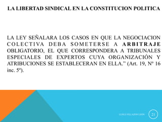 LA LIBERTAD SINDICAL EN LA CONSTITUCION POLITICA 
LA LEY SEÑALARA LOS CASOS EN QUE LA NEGOCIACION 
COLECTIVA DEBA SOMETERSE A ARBITRAJE 
OBLIGATORIO, EL QUE CORRESPONDERA A TRIBUNALES 
ESPECIALES DE EXPERTOS CUYA ORGANIZACIÓN Y 
ATRIBUCIONES SE ESTABLECERAN EN ELLA.” (Art. 19, Nº 16 
inc. 5º). 
LUIS.E.VILLAZON LEON 21 
 