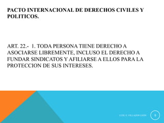 PACTO INTERNACIONAL DE DERECHOS CIVILES Y 
POLITICOS. 
ART. 22.- 1. TODA PERSONA TIENE DERECHO A 
ASOCIARSE LIBREMENTE, INCLUSO EL DERECHO A 
FUNDAR SINDICATOS Y AFILIARSE A ELLOS PARA LA 
PROTECCION DE SUS INTERESES. 
LUIS. E. VILLAZON LEON 9 
 