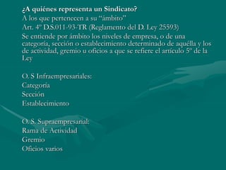 ¿A quiénes representa un Sindicato?
A los que pertenecen a su “ámbito”
Art. 4º D.S.011-93-TR (Reglamento del D. Ley 25593)
Se entiende por ámbito los niveles de empresa, o de una
categoría, sección o establecimiento determinado de aquélla y los
de actividad, gremio u oficios a que se refiere el artículo 5º de la
Ley
O. S Infraempresariales:
Categoría
Sección
Establecimiento
O. S. Supraempresarial:
Rama de Actividad
Gremio
Oficios varios
 