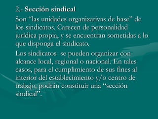 2.- Sección sindical
Son “las unidades organizativas de base” de
los sindicatos. Carecen de personalidad
jurídica propia, y se encuentran sometidas a lo
que disponga el sindicato.
Los sindicatos se pueden organizar con
alcance local, regional o nacional. En tales
casos, para el cumplimiento de sus fines al
interior del establecimiento y/o centro de
trabajo, podrán constituir una “sección
sindical”.
 