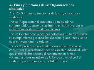3.- Fines y funciones de las Organizaciones
sindicales
Art. 8º.- Son fines y funciones de las organizaciones
sindicales:
Inc. a) :Representar al conjunto de trabajadores
comprendidos dentro de su ámbito en controversias o
reclamaciones de naturaleza colectiva
Inc. b) Celebrar convenciones colectivas de trabajo, exigir
su cumplimiento y ejercer los derechos y acciones que de
tales convenciones se originen.
Inc. c) Representar o defender a sus miembros en las
controversias o reclamaciones de carácter individual, salvo
que el trabajador accione directamente en forma
voluntaria o por mandato de la Ley, caso en el cual el
sindicato podrá actuar en calidad de asesor
 