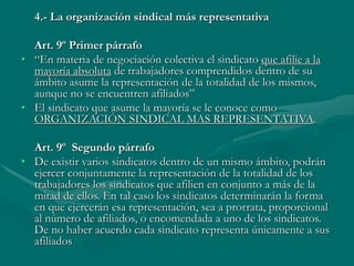 4.- La organización sindical más representativa
Art. 9º Primer párrafo
• “En materia de negociación colectiva el sindicato que afilie a la
mayoría absoluta de trabajadores comprendidos dentro de su
ámbito asume la representación de la totalidad de los mismos,
aunque no se encuentren afiliados”
• El sindicato que asume la mayoría se le conoce como
ORGANIZACIÓN SINDICAL MAS REPRESENTATIVA.
Art. 9º Segundo párrafo
• De existir varios sindicatos dentro de un mismo ámbito, podrán
ejercer conjuntamente la representación de la totalidad de los
trabajadores los sindicatos que afilien en conjunto a más de la
mitad de ellos. En tal caso los sindicatos determinarán la forma
en que ejercerán esa representación, sea a prorrata, proporcional
al número de afiliados, o encomendada a uno de los sindicatos.
De no haber acuerdo cada sindicato representa únicamente a sus
afiliados
 